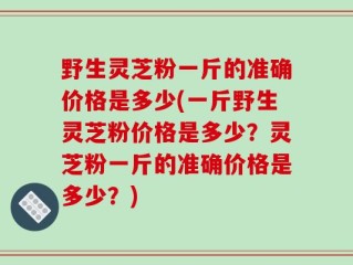野生灵芝粉一斤的准确价格是多少(一斤野生灵芝粉价格是多少？灵芝粉一斤的准确价格是多少？)