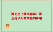 灵芝孢子降血糖吗？灵芝孢子粉对血糖的影响