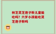 林芝灵芝孢子粉儿童能吃吗？六岁小孩能吃灵芝孢子粉吗