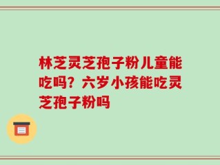 林芝灵芝孢子粉儿童能吃吗？六岁小孩能吃灵芝孢子粉吗