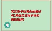 灵芝孢子粉黑色的最好吗(黑色灵芝孢子粉的最佳选择)
