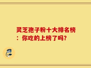 灵芝孢子粉十大排名榜：你吃的上榜了吗？