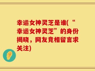 幸运女神灵芝是谁(“幸运女神灵芝”的身份揭晓，网友竞相留言求关注)