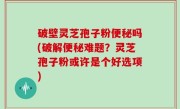 破壁灵芝孢子粉便秘吗(破解便秘难题？灵芝孢子粉或许是个好选项)