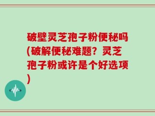 破壁灵芝孢子粉便秘吗(破解便秘难题？灵芝孢子粉或许是个好选项)