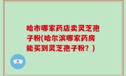 哈市哪家药店卖灵芝孢子粉(哈尔滨哪家药房能买到灵芝孢子粉？)