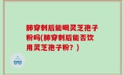 肺穿刺后能喝灵芝孢子粉吗(肺穿刺后能否饮用灵芝孢子粉？)