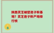 陕西灵芝破壁孢子粉基地？灵芝孢子粉产地排行榜