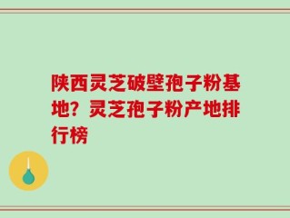 陕西灵芝破壁孢子粉基地？灵芝孢子粉产地排行榜