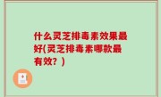 什么灵芝排毒素效果最好(灵芝排毒素哪款最有效？)
