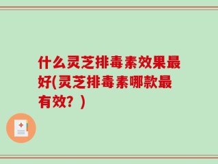 什么灵芝排毒素效果最好(灵芝排毒素哪款最有效？)