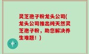 灵芝孢子粉龙头公司(龙头公司推出纯天然灵芝孢子粉，助您解决养生难题！)