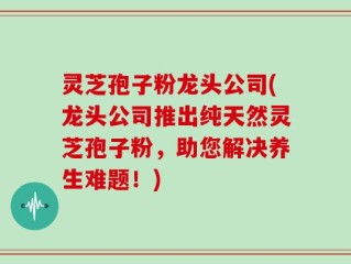 灵芝孢子粉龙头公司(龙头公司推出纯天然灵芝孢子粉，助您解决养生难题！)
