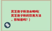 灵芝孢子粉泡水喝吗(灵芝孢子粉的饮用方法，你知道吗？)