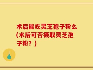 术后能吃灵芝孢子粉么(术后可否摄取灵芝孢子粉？)