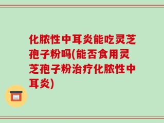 化脓性中耳炎能吃灵芝孢子粉吗(能否食用灵芝孢子粉治疗化脓性中耳炎)