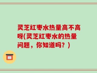 灵芝红枣水热量高不高呀(灵芝红枣水的热量问题，你知道吗？)