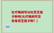 化疗期间可以吃灵芝孢子粉吗(化疗期间可否食用灵芝孢子粉？)