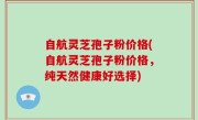 自航灵芝孢子粉价格(自航灵芝孢子粉价格，纯天然健康好选择)