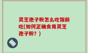 灵芝孢子粉怎么吃饭前吃(如何正确食用灵芝孢子粉？)