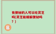 有便秘的人可以吃灵芝吗(灵芝能缓解便秘吗？)