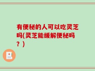 有便秘的人可以吃灵芝吗(灵芝能缓解便秘吗？)