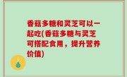 香菇多糖和灵芝可以一起吃(香菇多糖与灵芝可搭配食用，提升营养价值)