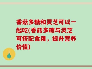 香菇多糖和灵芝可以一起吃(香菇多糖与灵芝可搭配食用，提升营养价值)