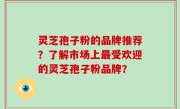 灵芝孢子粉的品牌推荐？了解市场上最受欢迎的灵芝孢子粉品牌？