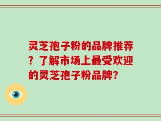 灵芝孢子粉的品牌推荐？了解市场上最受欢迎的灵芝孢子粉品牌？