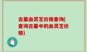 古墓血灵芝价格查询(查询古墓中的血灵芝价格)