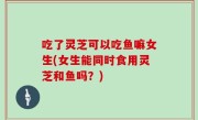 吃了灵芝可以吃鱼嘛女生(女生能同时食用灵芝和鱼吗？)