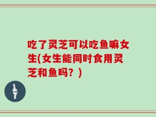吃了灵芝可以吃鱼嘛女生(女生能同时食用灵芝和鱼吗？)