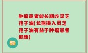 肿瘤患者能长期吃灵芝孢子油(长期摄入灵芝孢子油有益于肿瘤患者健康)
