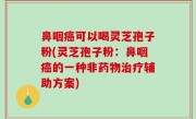 鼻咽癌可以喝灵芝孢子粉(灵芝孢子粉：鼻咽癌的一种非药物治疗辅助方案)