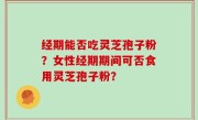 经期能否吃灵芝孢子粉？女性经期期间可否食用灵芝孢子粉？