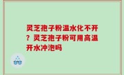 灵芝孢子粉温水化不开？灵芝孢子粉可用高温开水冲泡吗