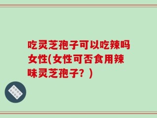 吃灵芝孢子可以吃辣吗女性(女性可否食用辣味灵芝孢子？)