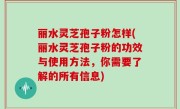 丽水灵芝孢子粉怎样(丽水灵芝孢子粉的功效与使用方法，你需要了解的所有信息)