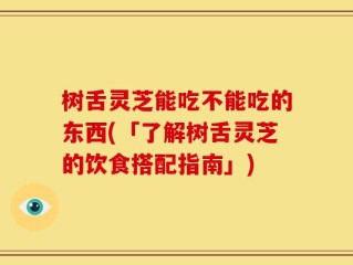 树舌灵芝能吃不能吃的东西(「了解树舌灵芝的饮食搭配指南」)