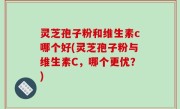 灵芝孢子粉和维生素c哪个好(灵芝孢子粉与维生素C，哪个更优？)