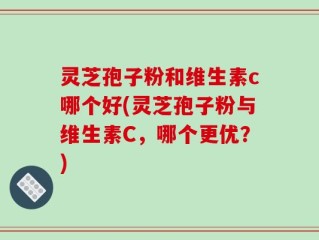灵芝孢子粉和维生素c哪个好(灵芝孢子粉与维生素C，哪个更优？)