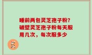 睡前两包灵芝孢子粉？破壁灵芝孢子粉每天服用几次，每次服多少