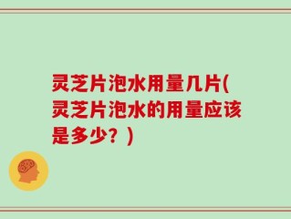 灵芝片泡水用量几片(灵芝片泡水的用量应该是多少？)