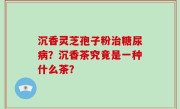 沉香灵芝孢子粉治糖尿病？沉香茶究竟是一种什么茶？
