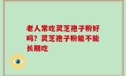 老人常吃灵芝孢子粉好吗？灵芝孢子粉能不能长期吃