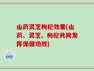 山药灵芝枸杞效果(山药、灵芝、枸杞共同发挥保健功效)