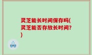 灵芝能长时间保存吗(灵芝能否存放长时间？)