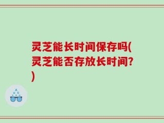 灵芝能长时间保存吗(灵芝能否存放长时间？)