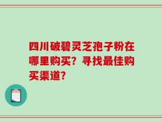 四川破碧灵芝孢子粉在哪里购买？寻找最佳购买渠道？